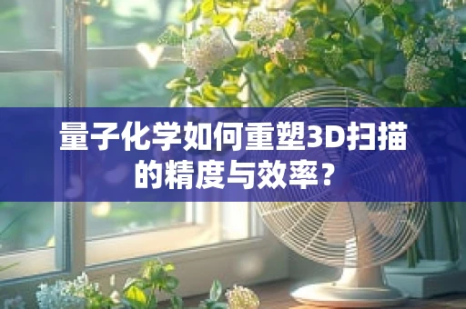量子化学如何重塑3D扫描的精度与效率？