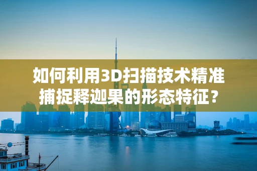 如何利用3D扫描技术精准捕捉释迦果的形态特征？