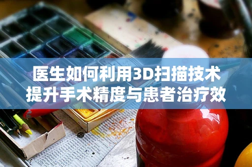 医生如何利用3D扫描技术提升手术精度与患者治疗效果？
