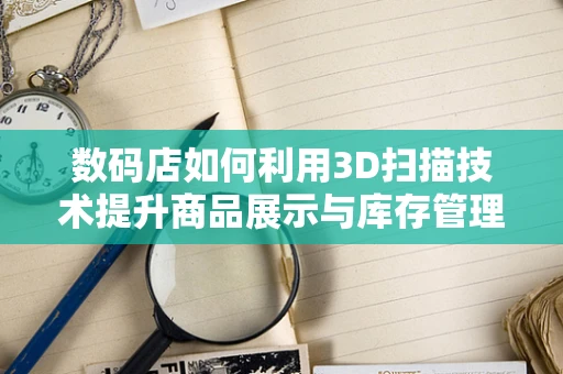 数码店如何利用3D扫描技术提升商品展示与库存管理？