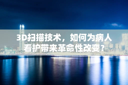3D扫描技术，如何为病人看护带来革命性改变？