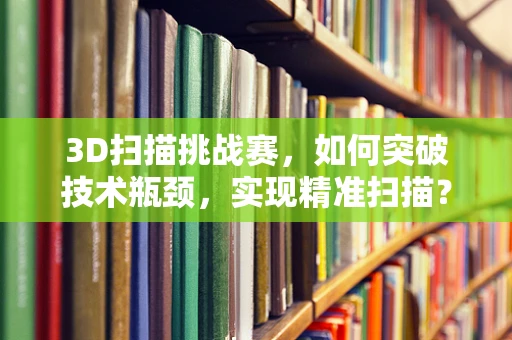 3D扫描挑战赛，如何突破技术瓶颈，实现精准扫描？