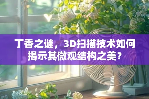 丁香之谜，3D扫描技术如何揭示其微观结构之美？