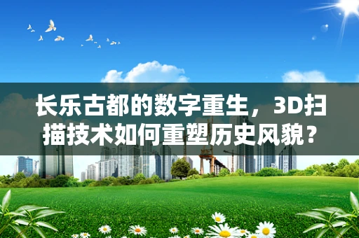 长乐古都的数字重生，3D扫描技术如何重塑历史风貌？