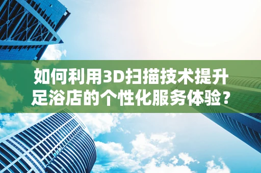 如何利用3D扫描技术提升足浴店的个性化服务体验？
