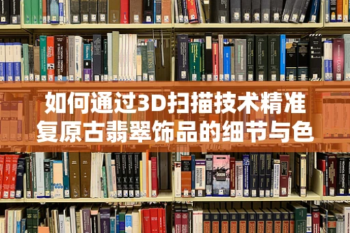 如何通过3D扫描技术精准复原古翡翠饰品的细节与色彩？