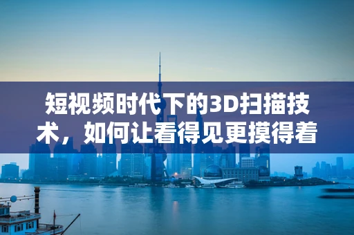 短视频时代下的3D扫描技术，如何让看得见更摸得着？