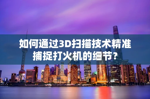 如何通过3D扫描技术精准捕捉打火机的细节？
