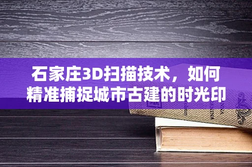 石家庄3D扫描技术，如何精准捕捉城市古建的时光印记？
