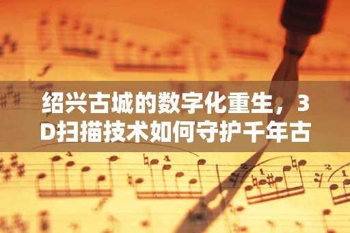 绍兴古城的数字化重生，3D扫描技术如何守护千年古城？