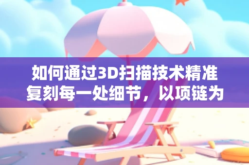 如何通过3D扫描技术精准复刻每一处细节，以项链为例