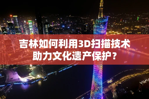 吉林如何利用3D扫描技术助力文化遗产保护？