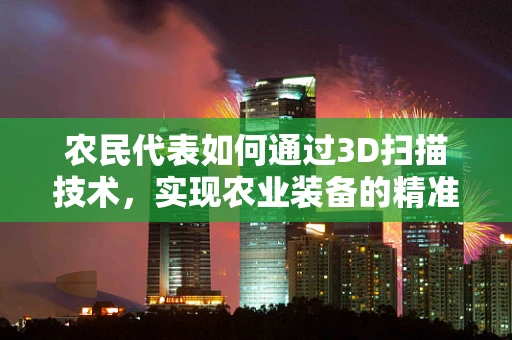 农民代表如何通过3D扫描技术，实现农业装备的精准定制与优化？