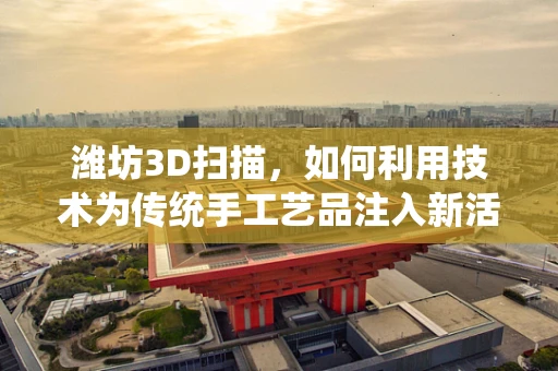 潍坊3D扫描，如何利用技术为传统手工艺品注入新活力？