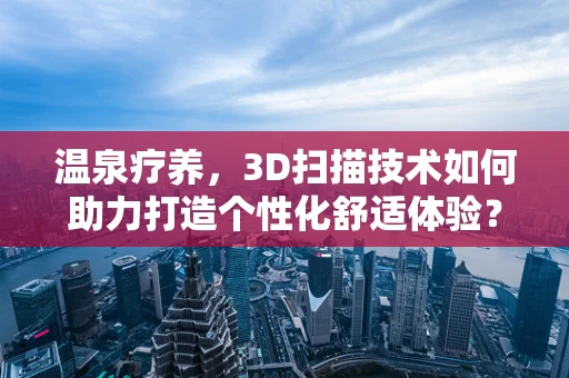 温泉疗养，3D扫描技术如何助力打造个性化舒适体验？