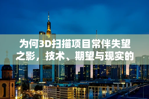 为何3D扫描项目常伴失望之影，技术、期望与现实的鸿沟？
