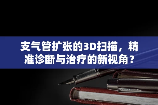 支气管扩张的3D扫描，精准诊断与治疗的新视角？