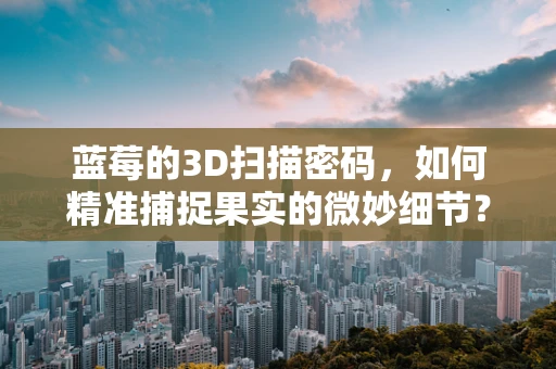 蓝莓的3D扫描密码，如何精准捕捉果实的微妙细节？