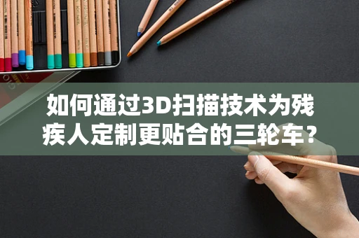 如何通过3D扫描技术为残疾人定制更贴合的三轮车？