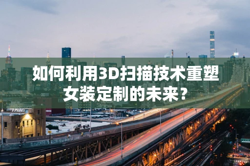 如何利用3D扫描技术重塑女装定制的未来？