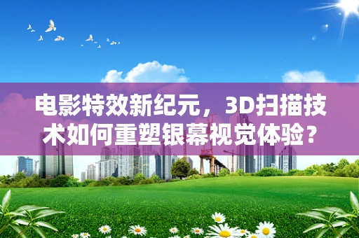 电影特效新纪元，3D扫描技术如何重塑银幕视觉体验？