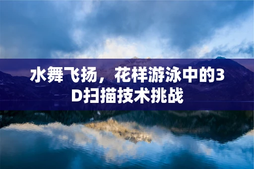 水舞飞扬，花样游泳中的3D扫描技术挑战