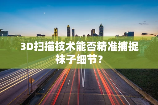 3D扫描技术能否精准捕捉袜子细节？