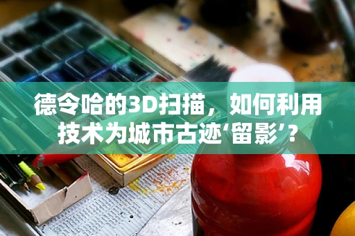 德令哈的3D扫描，如何利用技术为城市古迹‘留影’？
