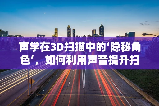 声学在3D扫描中的‘隐秘角色’，如何利用声音提升扫描精度与效率？