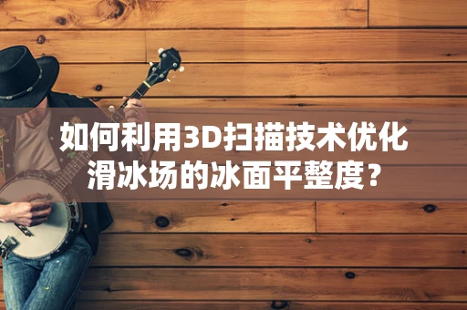 如何利用3D扫描技术优化滑冰场的冰面平整度？