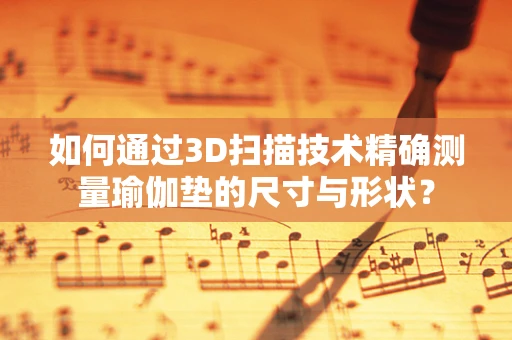 如何通过3D扫描技术精确测量瑜伽垫的尺寸与形状？