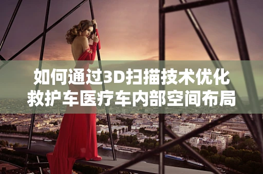 如何通过3D扫描技术优化救护车医疗车内部空间布局？