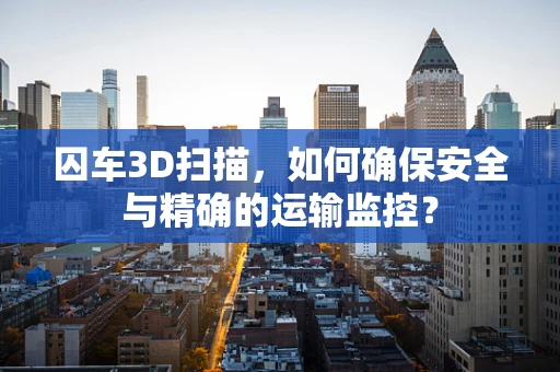 囚车3D扫描，如何确保安全与精确的运输监控？