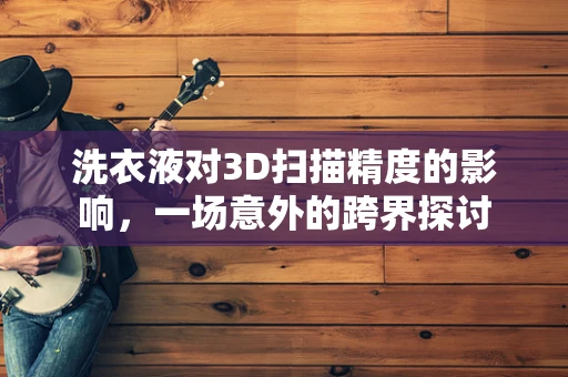 洗衣液对3D扫描精度的影响，一场意外的跨界探讨