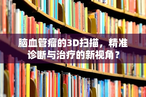 脑血管瘤的3D扫描，精准诊断与治疗的新视角？