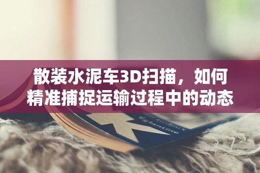 散装水泥车3D扫描，如何精准捕捉运输过程中的动态变化？