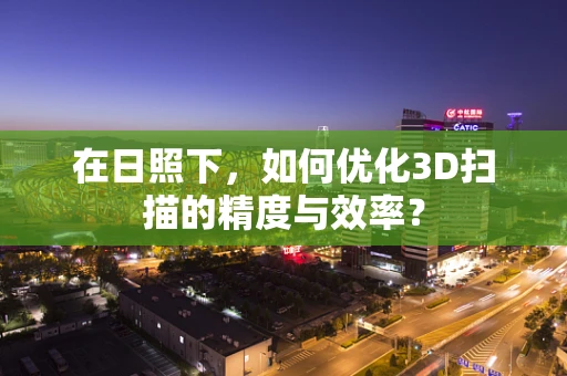 在日照下，如何优化3D扫描的精度与效率？