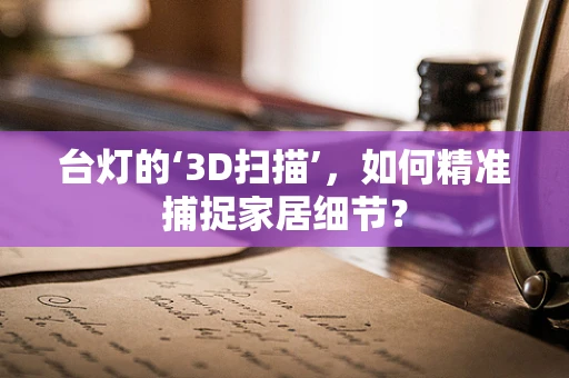 台灯的‘3D扫描’，如何精准捕捉家居细节？