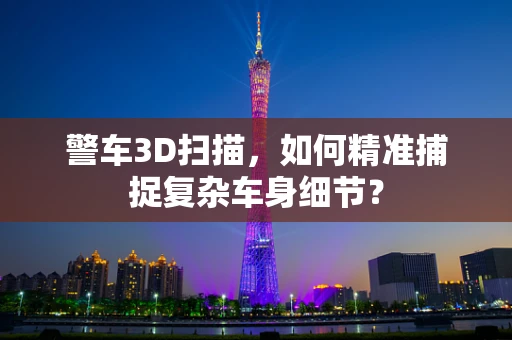警车3D扫描，如何精准捕捉复杂车身细节？
