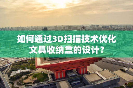 如何通过3D扫描技术优化文具收纳盒的设计？