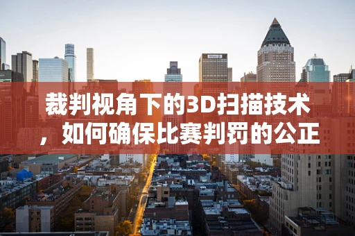 裁判视角下的3D扫描技术，如何确保比赛判罚的公正与精确？