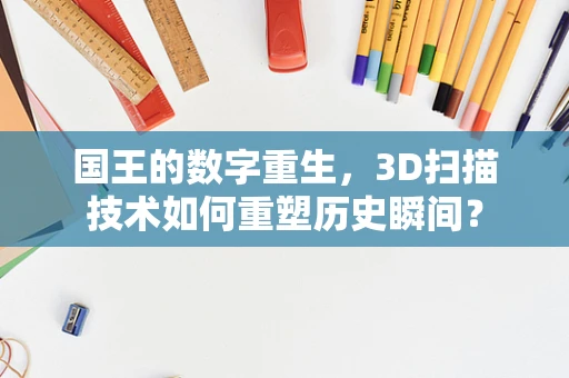 国王的数字重生，3D扫描技术如何重塑历史瞬间？