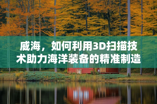 威海，如何利用3D扫描技术助力海洋装备的精准制造？