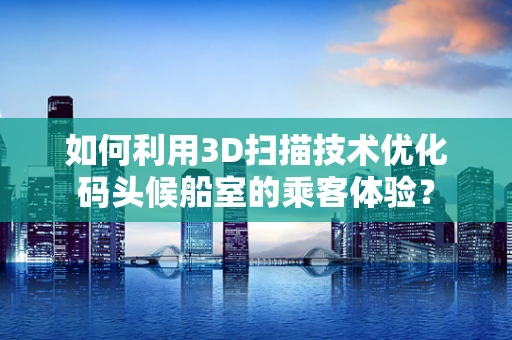 如何利用3D扫描技术优化码头候船室的乘客体验？