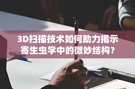 3D扫描技术如何助力揭示寄生虫学中的微妙结构？