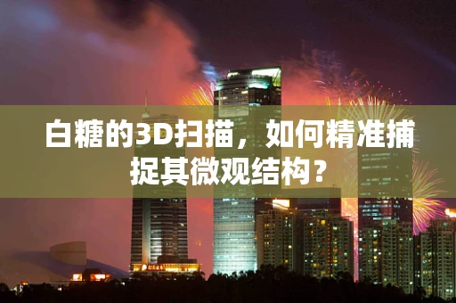 白糖的3D扫描，如何精准捕捉其微观结构？