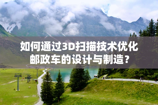如何通过3D扫描技术优化邮政车的设计与制造？
