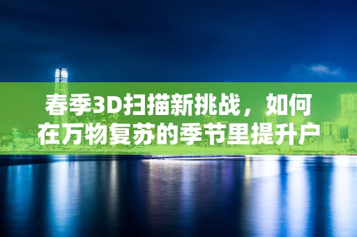 春季3D扫描新挑战，如何在万物复苏的季节里提升户外场景扫描效率？