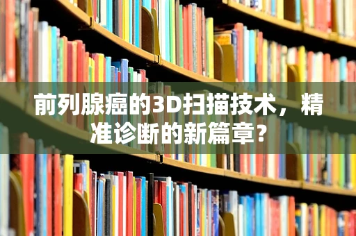 前列腺癌的3D扫描技术，精准诊断的新篇章？
