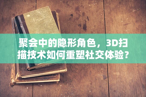 聚会中的隐形角色，3D扫描技术如何重塑社交体验？